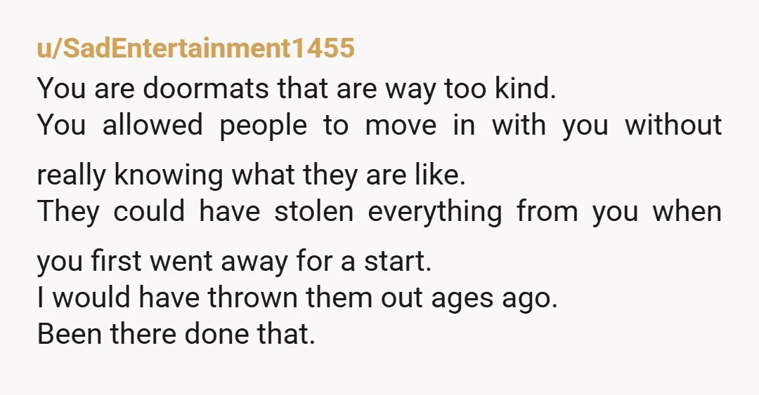 u/SadEntertainment1455 You are doormats that are way too kind. You allowed people to move in with you without really knowing what they are like. They could have stolen everything from...