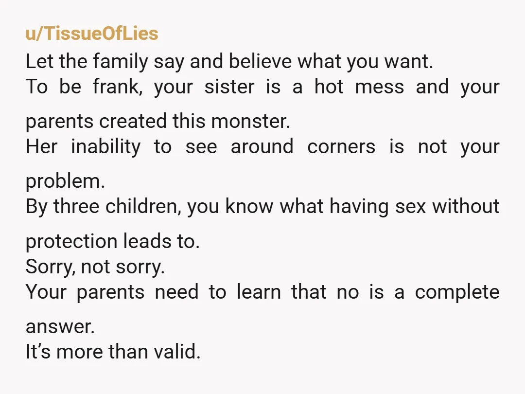 u/TissueOfLies Let the family say and believe what you want. To be frank, your sister is a hot mess and your parents created this monster. Her inability to see around...
