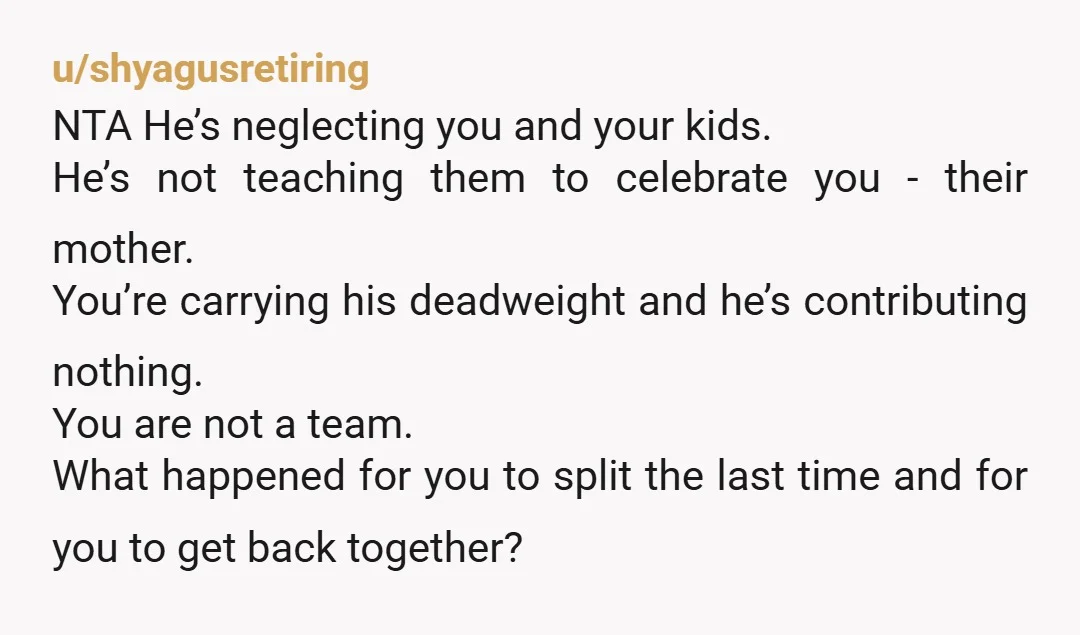 u/shyagusretiring NTA He’s neglecting you and your kids. He’s not teaching them to celebrate you - their mother. You’re carrying his deadweight and he’s contributing nothing. You are not a...
