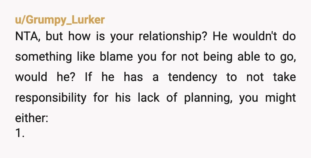 u/Grumpy_Lurker NTA, but how is your relationship? He wouldn't do something like blame you for not being able to go, would he? If he has a tendency to not take...