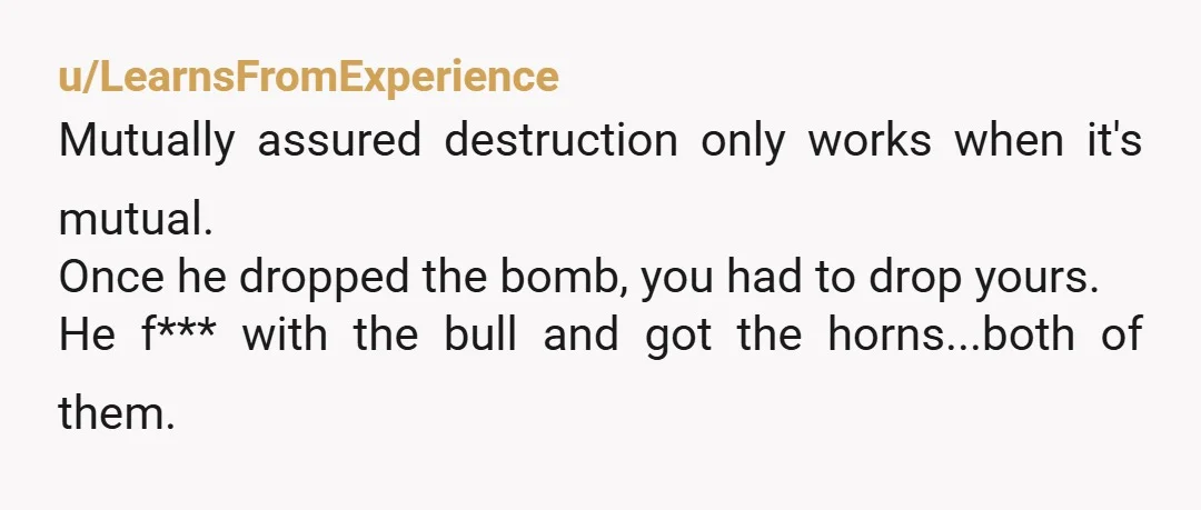 u/LearnsFromExperience
Mutually assured destruction only works when it's mutual.
Once he dropped the bomb, you had to drop yours.
He f*** with the bull and got the horns...both of them.