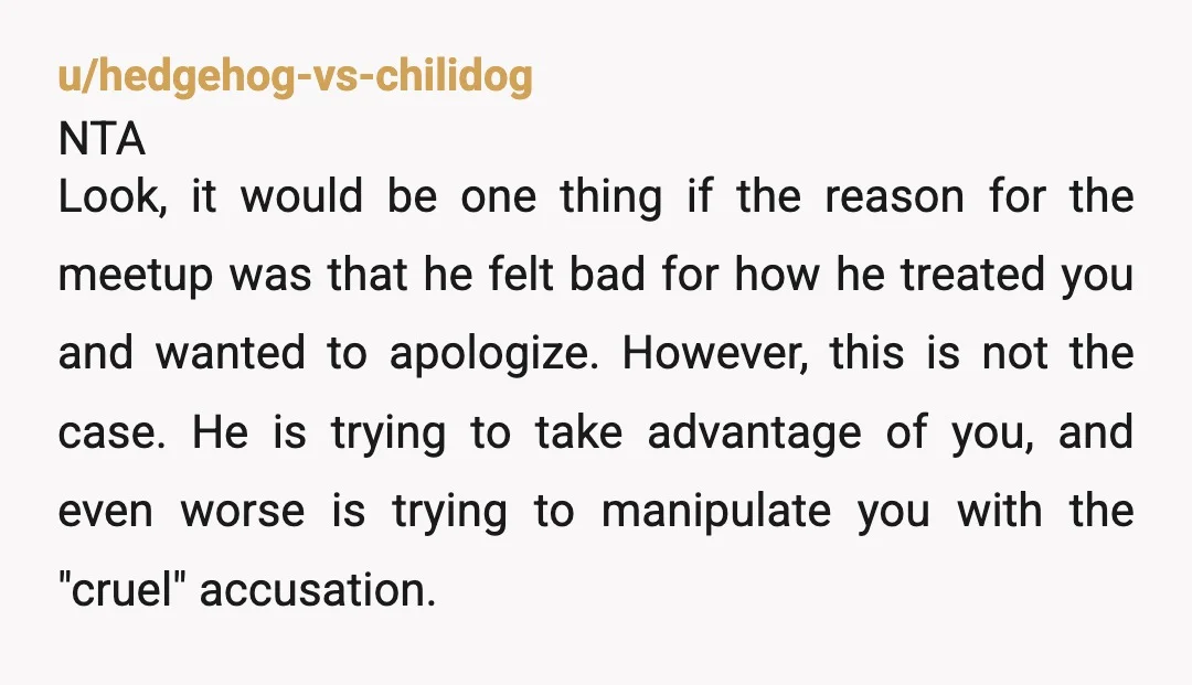 u/hedgehog-vs-chilidog NTA Look, it would be one thing if the reason for the meetup was that he felt bad for how he treated you and wanted to apologize. However, this...