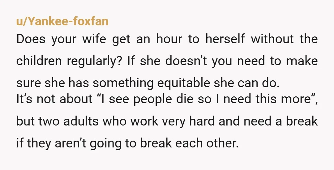 u/Yankee-foxfan Does your wife get an hour to herself without the children regularly? If she doesn’t you need to make sure she has something equitable she can do. It’s not...
