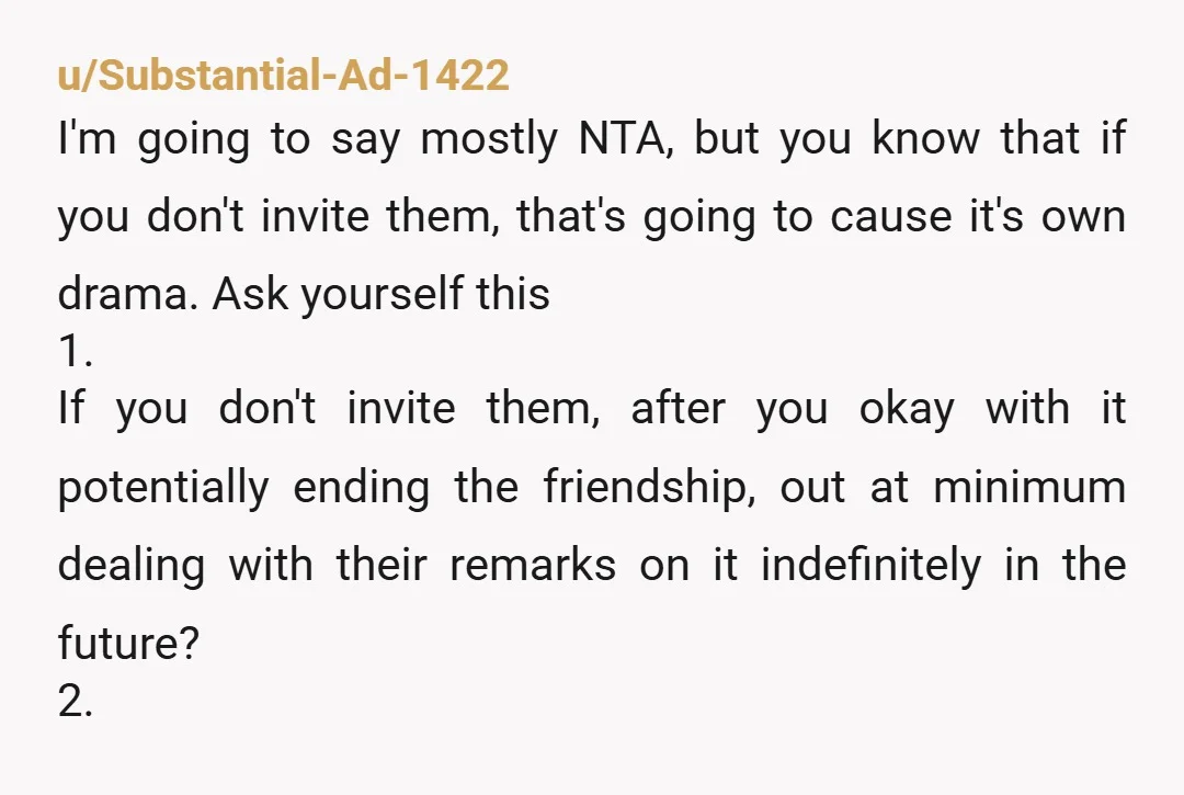 u/Substantial-Ad-1422 I'm going to say mostly NTA, but you know that if you don't invite them, that's going to cause it's own drama. Ask yourself this 1. If you don't...