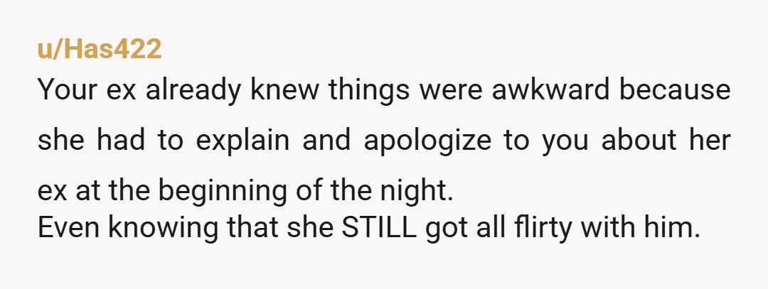 u/Has422 Your ex already knew things were awkward because she had to explain and apologize to you about her ex at the beginning of the night. Even knowing that she...