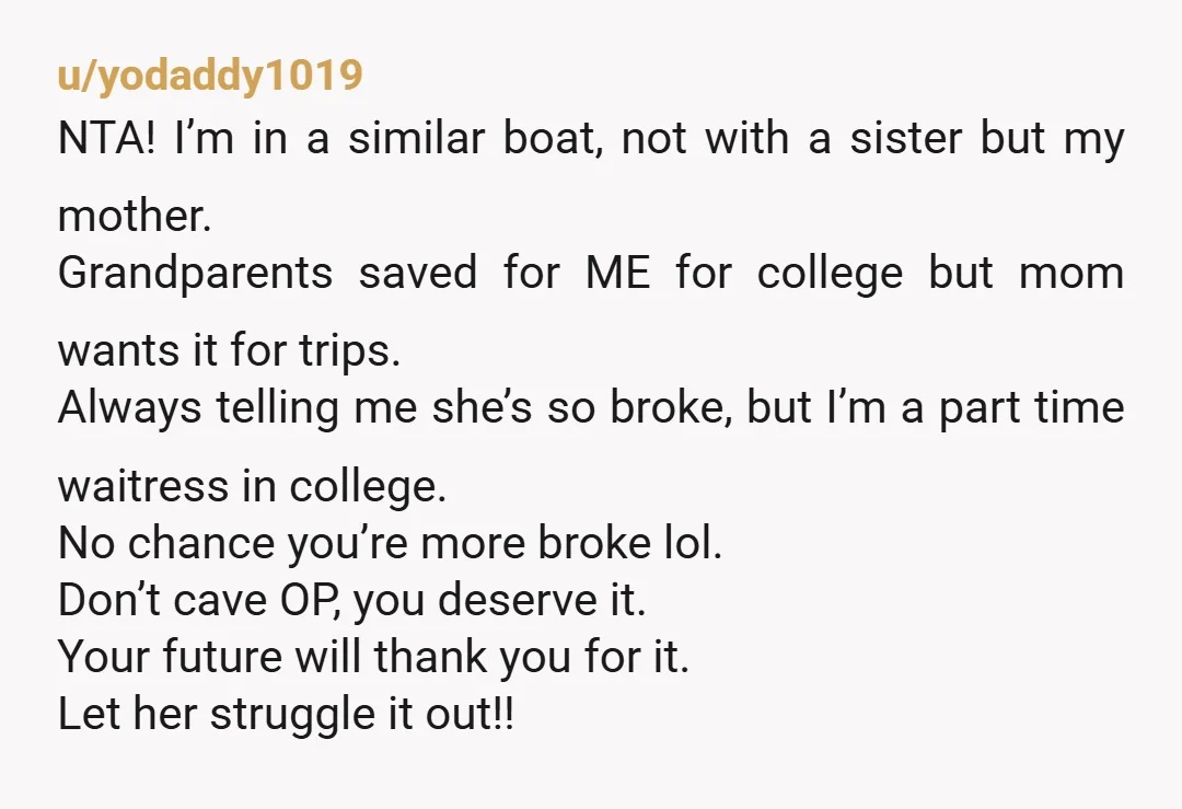 u/yodaddy1019 NTA! I’m in a similar boat, not with a sister but my mother. Grandparents saved for ME for college but mom wants it for trips. Always telling me she’s...