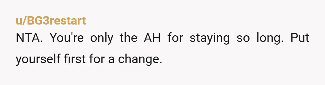 u/BG3restart
NTA. You're only the AH for staying so long. Put yourself first for a change.