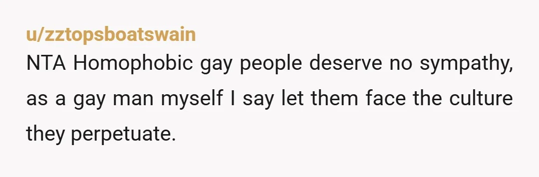 u/zztopsboatswain
NTA Homophobic gay people deserve no sympathy, as a gay man myself I say let them face the culture they perpetuate.