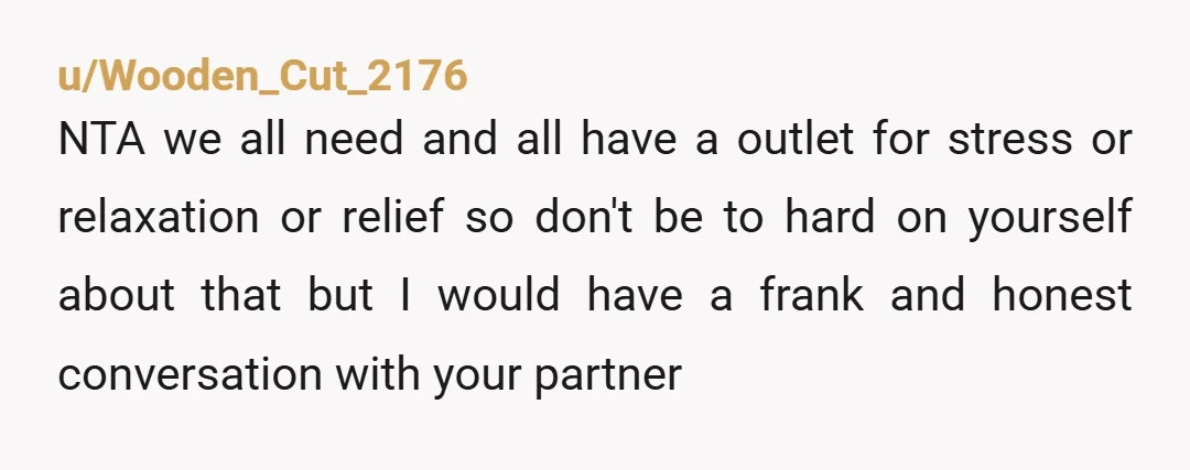 u/Wooden_Cut_2176 NTA we all need and all have a outlet for stress or relaxation or relief so don't be to hard on yourself about that but I would have a...