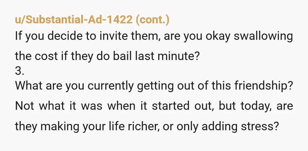 u/Thismarno ESH - they clearly don't want to be friends with you but you keep extending invitations and buying their tickets, knowing you have to eat the cost when they...