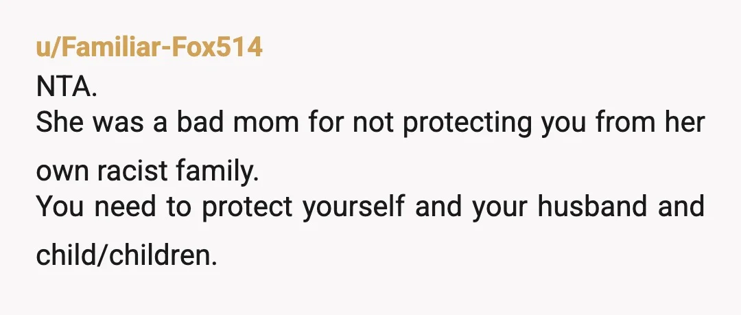 u/Familiar-Fox514
NTA.
She was a bad mom for not protecting you from her own racist family.
You need to protect yourself and your husband and child/children.
