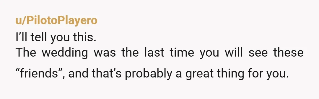 u/PilotoPlayero I’ll tell you this. The wedding was the last time you will see these “friends”, and that’s probably a great thing for you. Life has a way of showing...