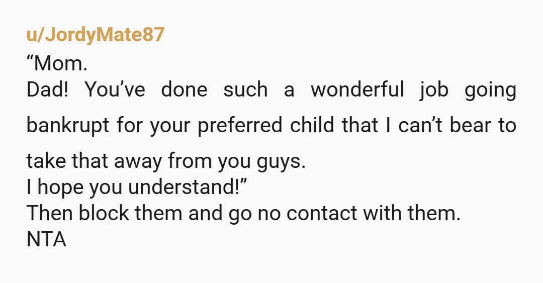 u/JordyMate87 “Mom. Dad! You’ve done such a wonderful job going bankrupt for your preferred child that I can’t bear to take that away from you guys. I hope you understand!”...