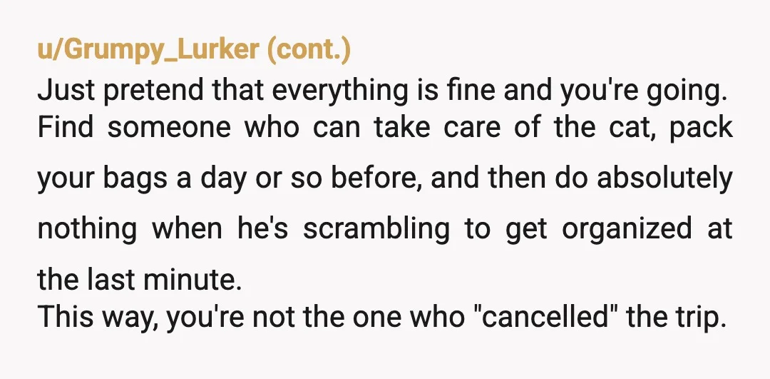 u/Enough-Process9773 NTA No need to put it off any further. I would begin by asking him: "Have you got anything booked for the trip to your friend's wedding?" If he...