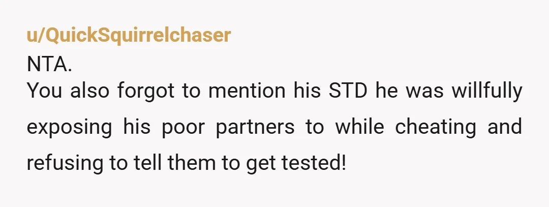 u/QuickSquirrelchaser
NTA.
You also forgot to mention his STD he was willfully exposing his poor partners to while cheating and refusing to tell them to get tested!