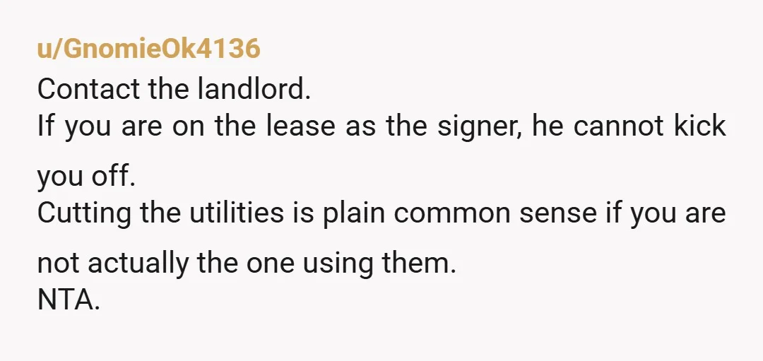 u/GnomieOk4136 Contact the landlord. If you are on the lease as the signer, he cannot kick you off. Cutting the utilities is plain common sense if you are not actually...