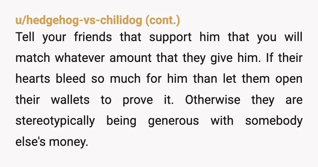 u/RubyTx NTA. Those other friends, if they exist, are free to loan or gift him any amount they wish. They just don't get to use your wallet to fund his...