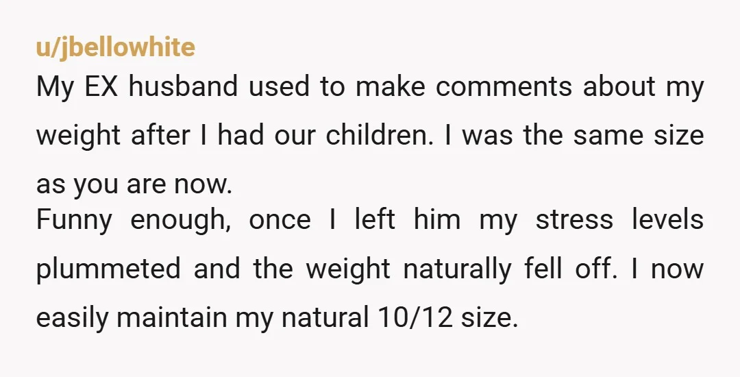 u/herreramom31 Honestly, he's not expressing frustration. He's emotionally abusing you. If my husband did what your husband does, I'd be out the door so fast. I've never been skinny. But...