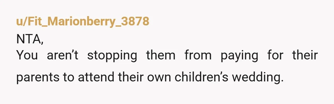 u/Fit_Marionberry_3878
NTA,
You aren’t stopping them from paying for their parents to attend their own children’s wedding. 