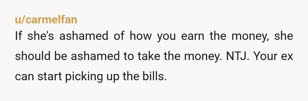 u/carmelfan
If she's ashamed of how you earn the money, she should be ashamed to take the money. NTJ. Your ex can start picking up the bills.
