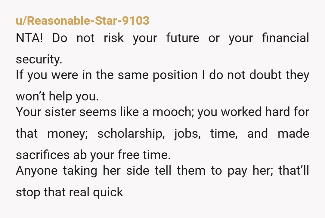 u/Reasonable-Star-9103 NTA! Do not risk your future or your financial security. If you were in the same position I do not doubt they won’t help you. Your sister seems like...