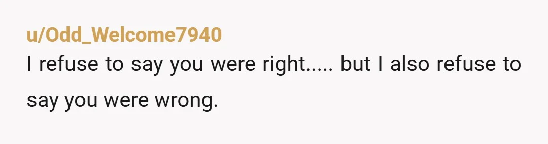 u/Odd_Welcome7940
I refuse to say you were right..... but I also refuse to say you were wrong.