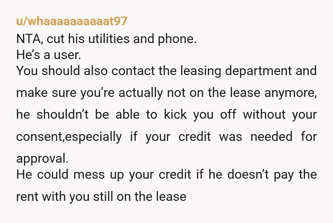 u/whaaaaaaaaaat97 NTA, cut his utilities and phone. He’s a user. You should also contact the leasing department and make sure you’re actually not on the lease anymore, he shouldn’t be...