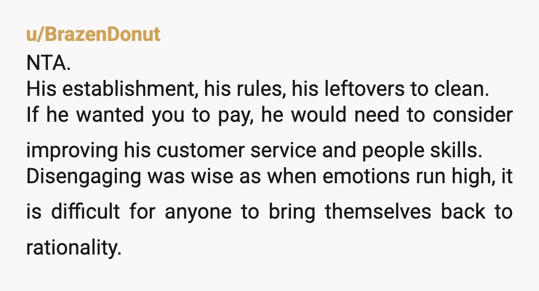 u/Gabby_Craft NTA he got nasty and told you to get out so that’s what you did. You didn’t even get the opportunity to finish what your ordered you really shouldn’t...