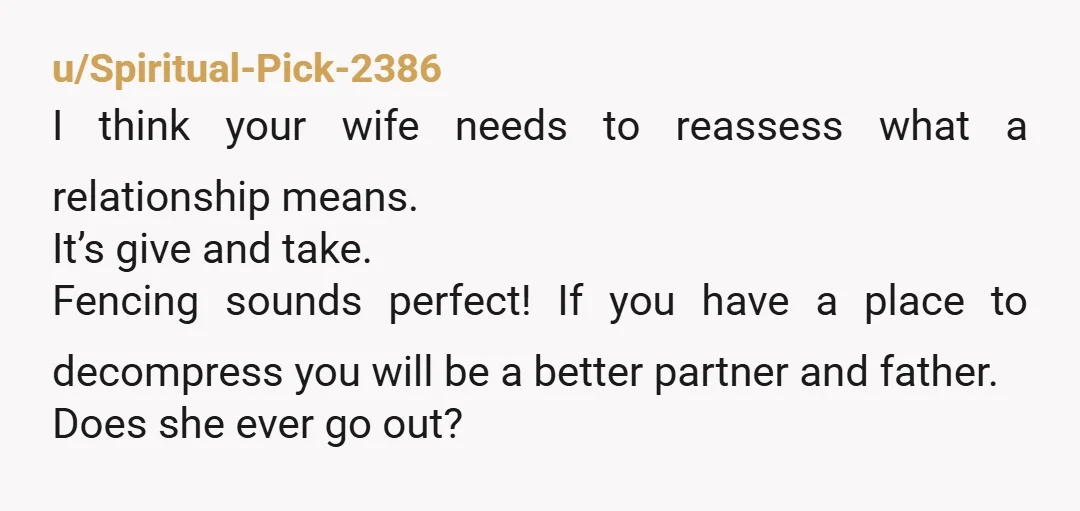 u/Spiritual-Pick-2386 I think your wife needs to reassess what a relationship means. It’s give and take. Fencing sounds perfect! If you have a place to decompress you will be a...