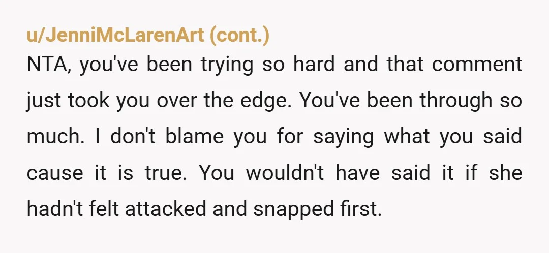 u/ellenripleyisanicon Perhaps stepping away from family for a while would be good for you. Focus on yourself and your health. What your mother said to you was unnecessarily cruel, but...