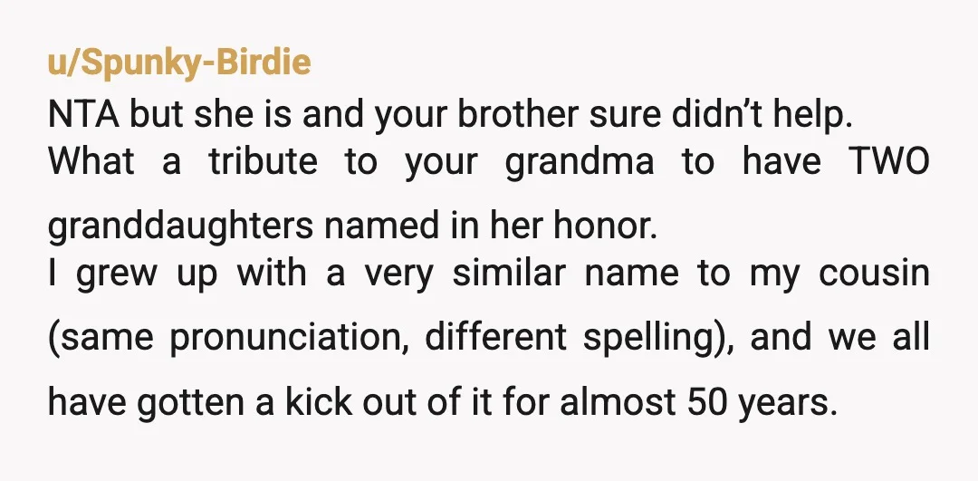 u/Tough_Bench5344 You are not an AH for naming your daughter the sentimental name you gave her. You went out of the way to check with your brother repeatedly. He probably...