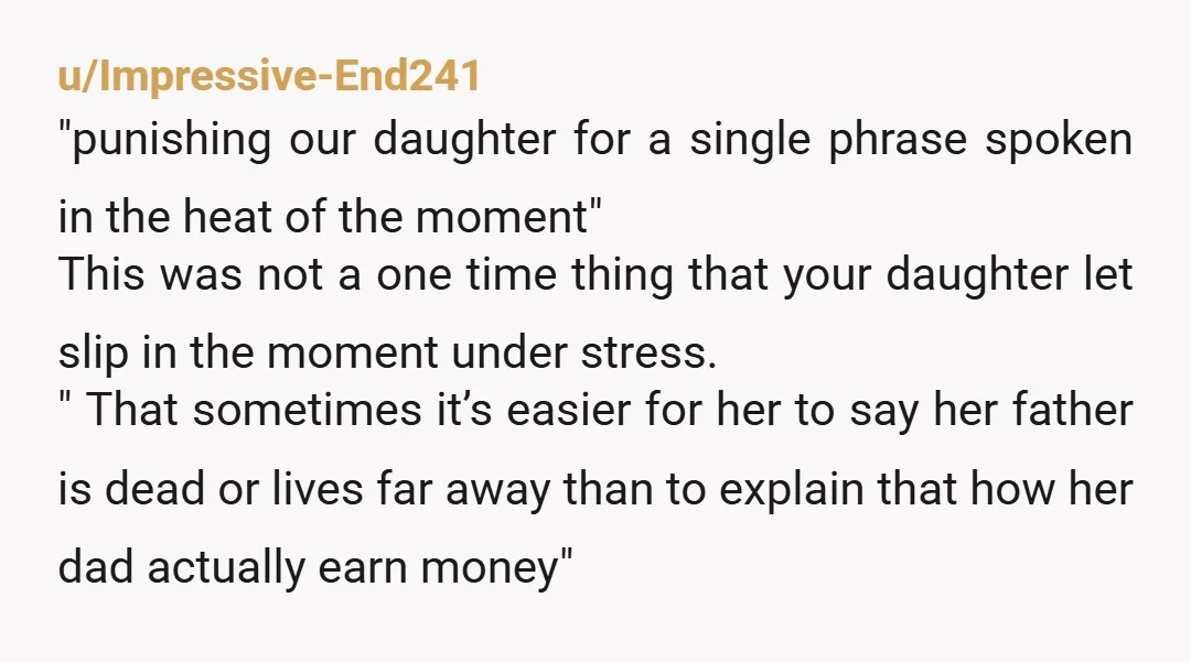 u/Impressive-End241 "punishing our daughter for a single phrase spoken in the heat of the moment" This was not a one time thing that your daughter let slip in the moment...