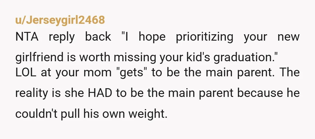 u/Jerseygirl2468 NTA reply back "I hope prioritizing your new girlfriend is worth missing your kid's graduation." LOL at your mom "gets" to be the main parent. The reality is she...