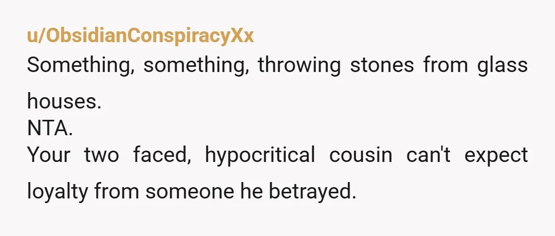 u/ObsidianConspiracyXx
Something, something, throwing stones from glass houses.
NTA.
Your two faced, hypocritical cousin can't expect loyalty from someone he betrayed.