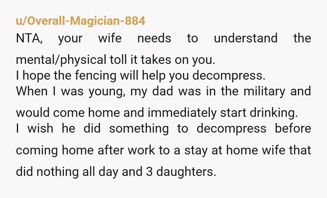 u/Overall-Magician-884 NTA, your wife needs to understand the mental/physical toll it takes on you. I hope the fencing will help you decompress. When I was young, my dad was in...