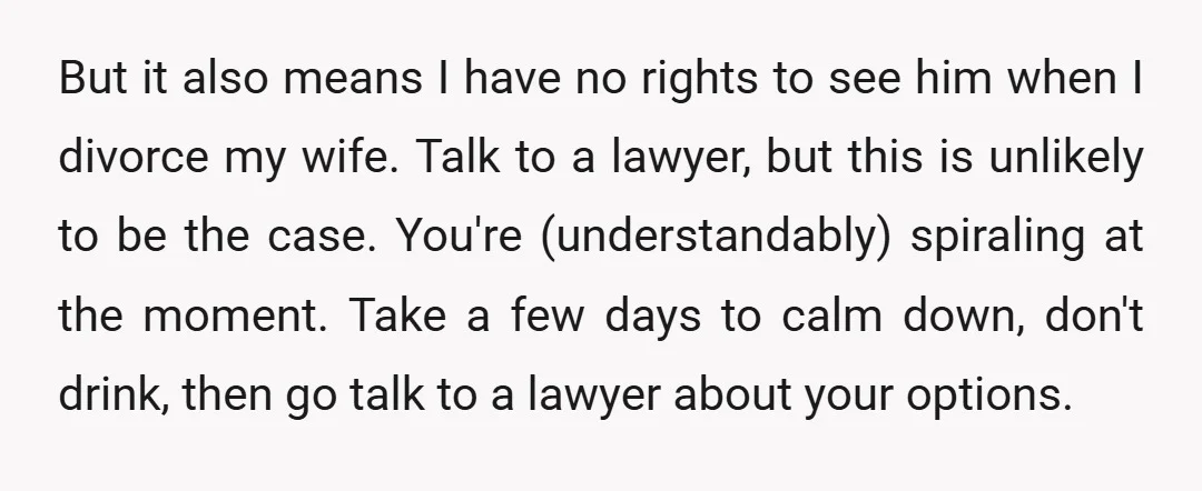 But it also means I have no rights to see him when I divorce my wife. Talk to a lawyer, but this is unlikely to be the case. You're (understandably)...
