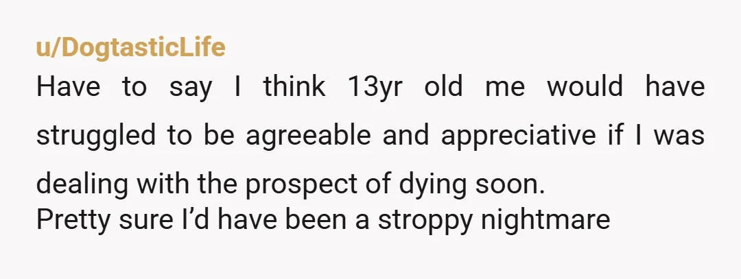 u/DogtasticLife Have to say I think 13yr old me would have struggled to be agreeable and appreciative if I was dealing with the prospect of dying soon. Pretty sure I’d...