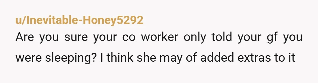 u/Inevitable-Honey5292
Are you sure your co worker only told your gf you were sleeping? I think she may of added extras to it