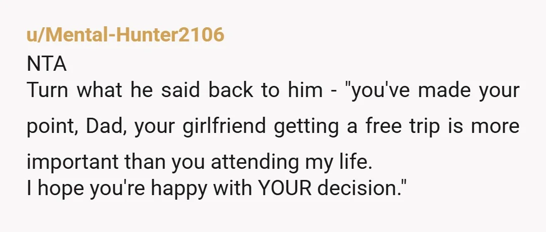 u/Mental-Hunter2106 NTA Turn what he said back to him - "you've made your point, Dad, your girlfriend getting a free trip is more important than you attending my life. I...