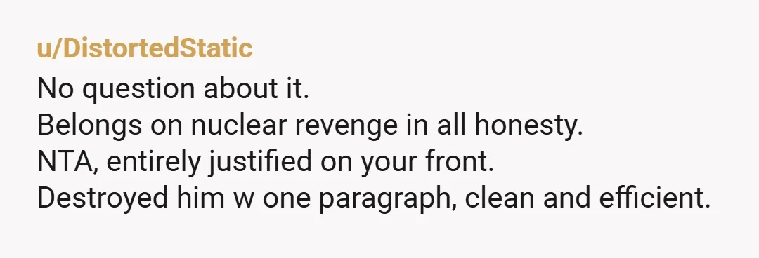 u/DistortedStatic
No question about it.
Belongs on nuclear revenge in all honesty.
NTA, entirely justified on your front.
Destroyed him w one paragraph, clean and efficient.
