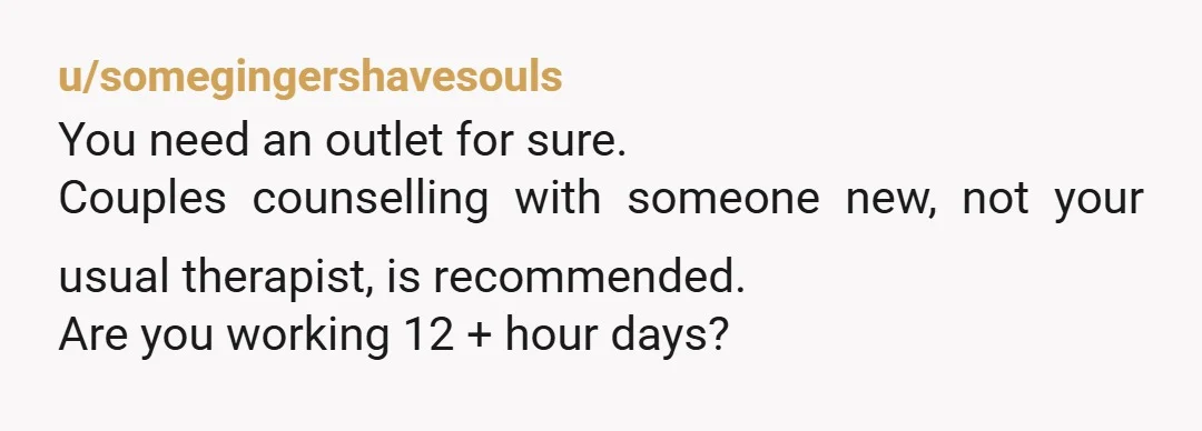 u/somegingershavesouls
You need an outlet for sure.
Couples counselling with someone new, not your usual therapist, is recommended.
Are you working 12 + hour days?