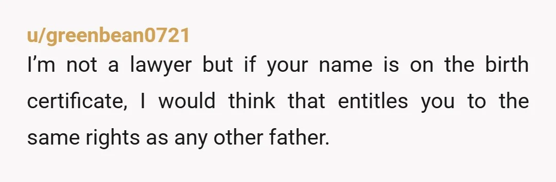 u/greenbean0721
I’m not a lawyer but if your name is on the birth certificate, I would think that entitles you to the same rights as any other father.