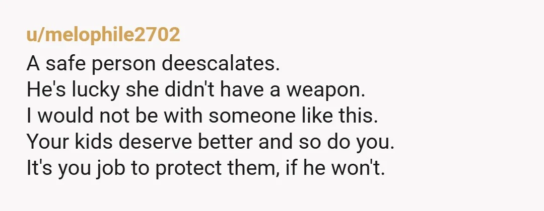 u/melophile2702 A safe person deescalates. He's lucky she didn't have a weapon. I would not be with someone like this. Your kids deserve better and so do you. It's you...
