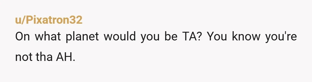 u/Pixatron32 On what planet would you be TA? You know you're not tha AH.  To be fair they are very much in the winter of their lives at 90+. Nothing...