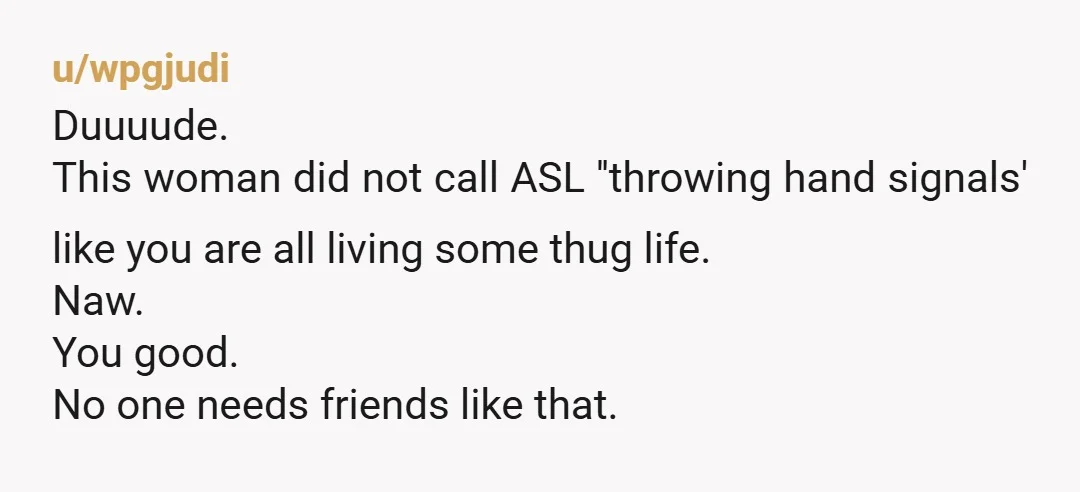 u/utl28 Those are not friends. My youngest daughter is deaf. My friends are volunteering to learn ASL just so they can communicate with her. I commend you for standing up...