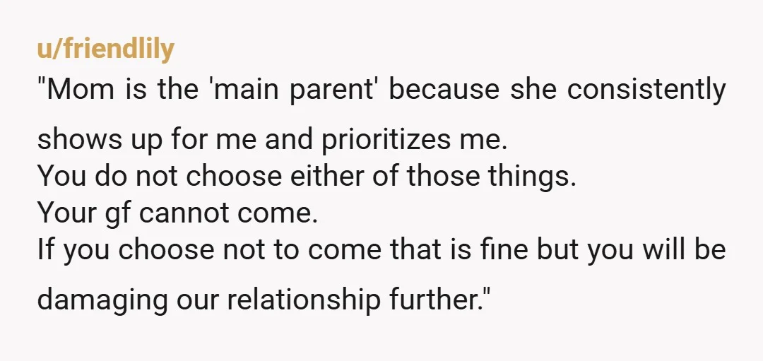 u/friendlily "Mom is the 'main parent' because she consistently shows up for me and prioritizes me. You do not choose either of those things. Your gf cannot come. If you...