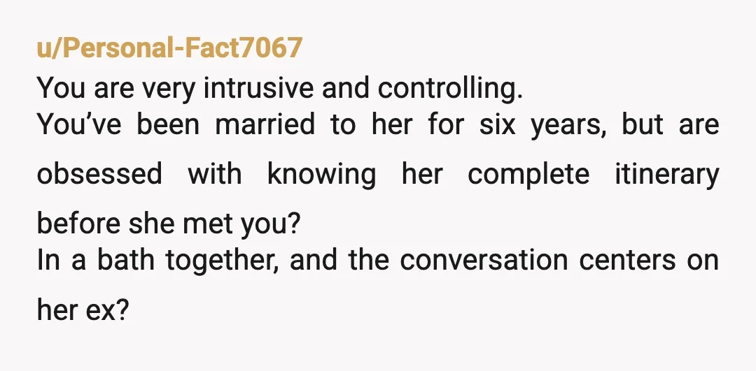u/snickjimmy Dude, did she f\*ck around while she was with you? If not, WTF? My wife hates it when I press about her first marriage or boyfriends before we met....