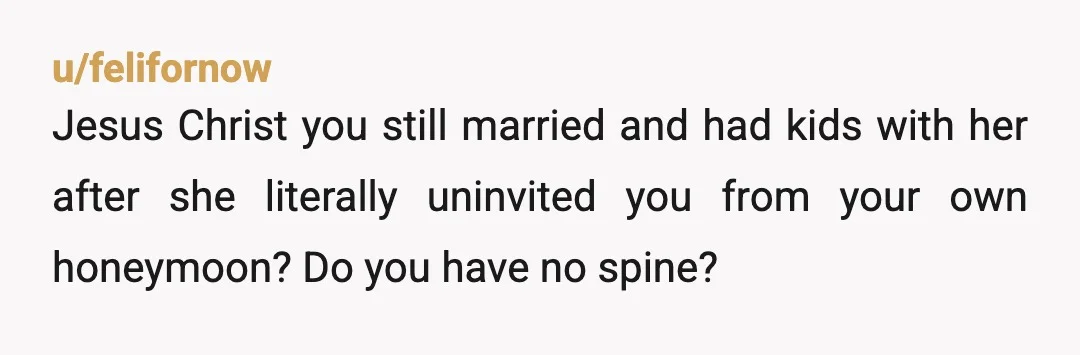 u/felifornow
Jesus Christ you still married and had kids with her after she literally uninvited you from your own honeymoon? Do you have no spine?