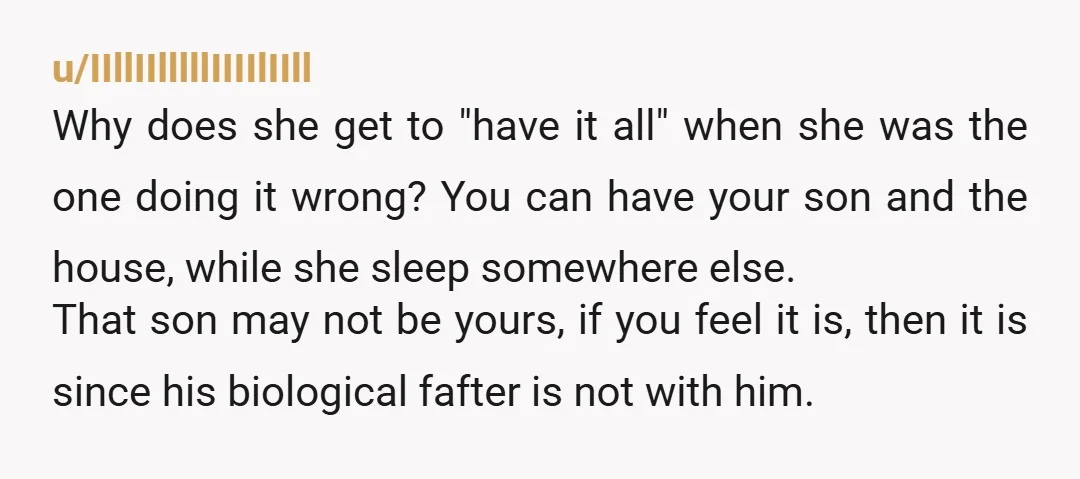 u/IIllIIlllllIIIIlIIll Why does she get to "have it all" when she was the one doing it wrong? You can have your son and the house, while she sleep somewhere else....