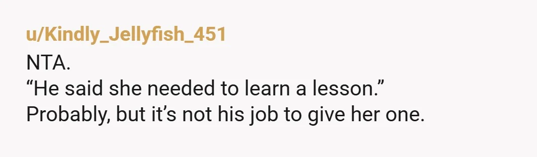 u/Kindly_Jellyfish_451
NTA.
“He said she needed to learn a lesson.”
Probably, but it’s not his job to give her one.